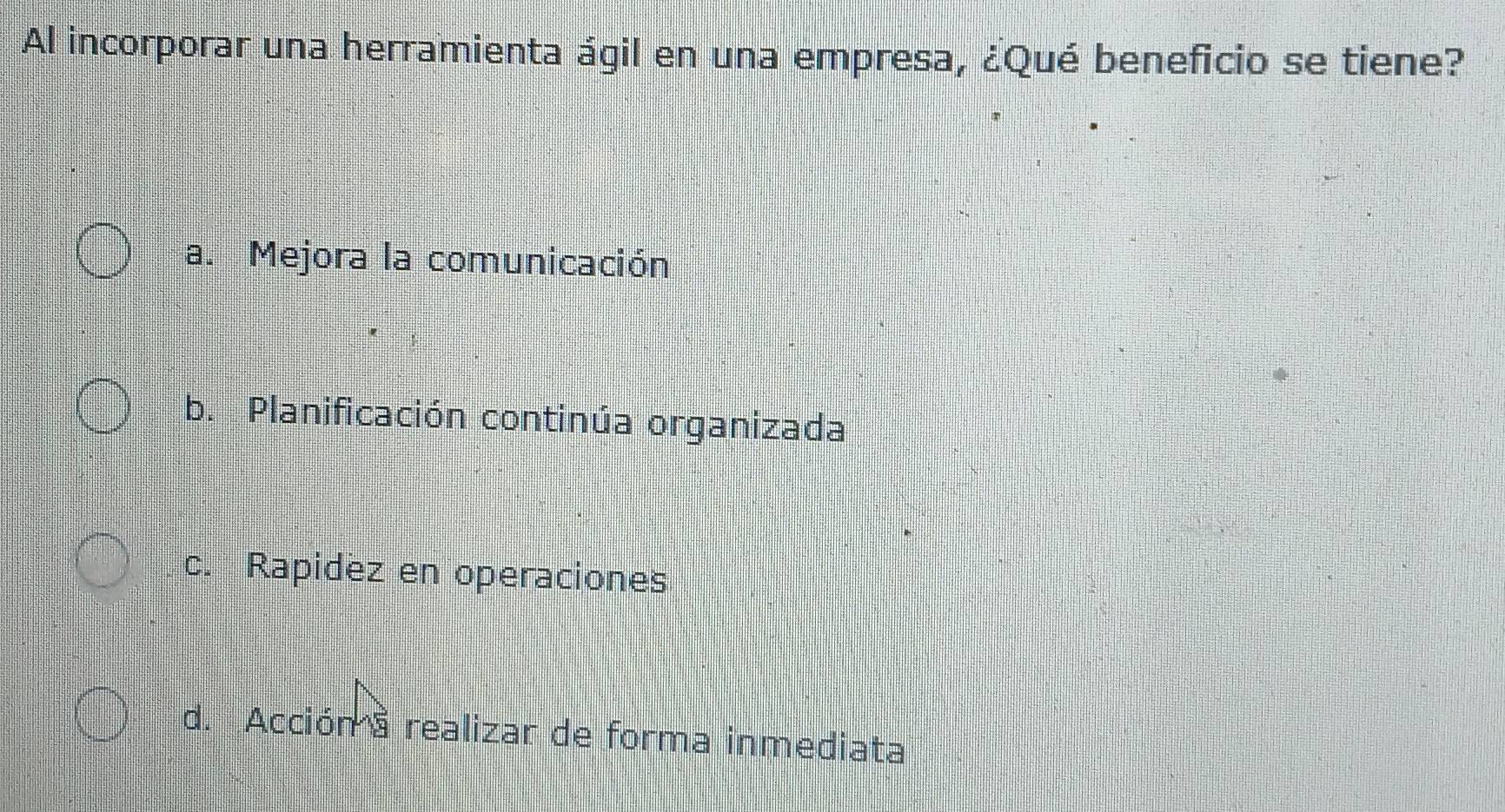 Al incorporar una herramienta ágil en una empresa, ¿Qué beneficio se tiene?
a. Mejora la comunicación
b. Planificación continúa organizada
c. Rapidez en operaciones
d. Acción a realizar de forma inmediata