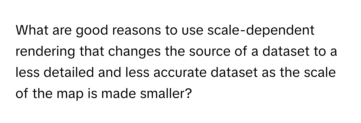 What are good reasons to use scale-dependent rendering that changes the source of a dataset to a less detailed and less accurate dataset as the scale of the map is made smaller?