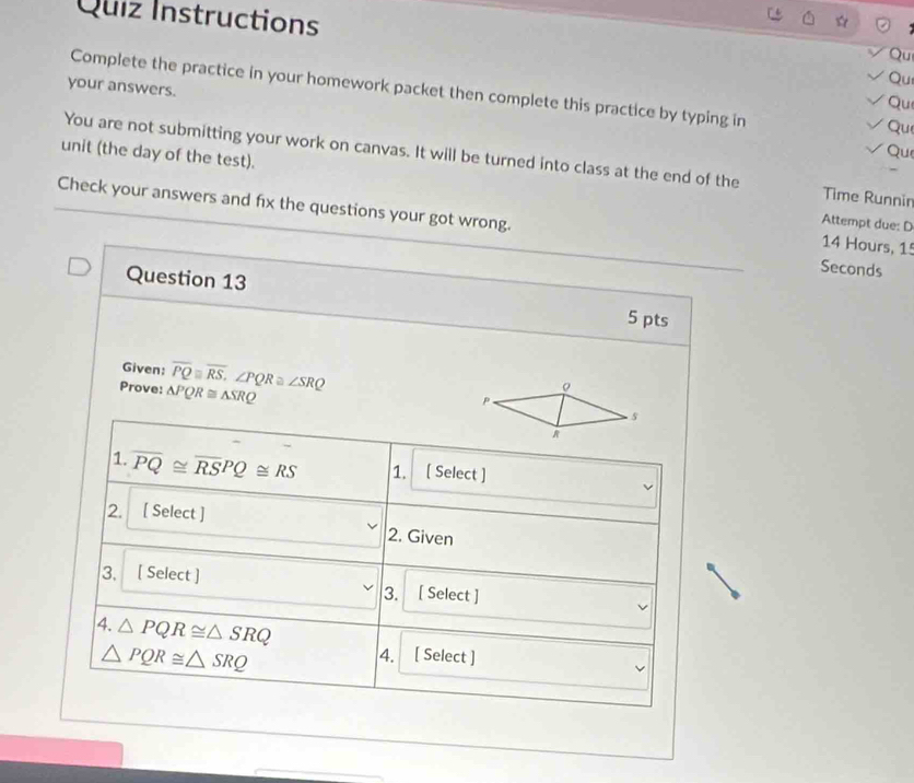 Quiz Instructions 
Qu 
Qu 
your answers. 
Complete the practice in your homework packet then complete this practice by typing in 
Qu 
Qu 
Qu 
unit (the day of the test). You are not submitting your work on canvas. It will be turned into class at the end of the Time Runnin 
Check your answers and fix the questions your got wrong. 
Attempt due: D
14 Hours, 15
Seconds
Question 13 
5 pts 
Given: 
Prove: △ PQR≌ △ SRQ overline PQ≌ overline RS, ∠ PQR≌ ∠ SRQ
1. overline PQ≌ overline RSPQ≌ RS 1. [ Select ] 
2. [ Select ] 
2. Given 
3. [ Select ] 3. [ Select ] 
4. △ PQR≌ △ SRQ
△ PQR≌ △ SRQ
4. [ Select ]