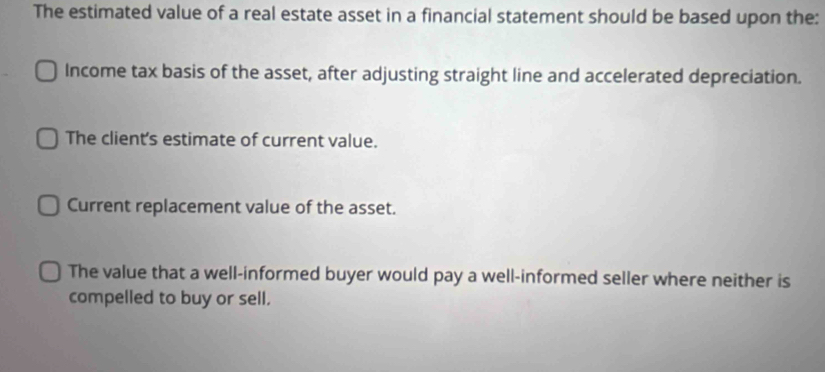 The estimated value of a real estate asset in a financial statement should be based upon the:
Income tax basis of the asset, after adjusting straight line and accelerated depreciation.
The client's estimate of current value.
Current replacement value of the asset.
The value that a well-informed buyer would pay a well-informed seller where neither is
compelled to buy or sell.