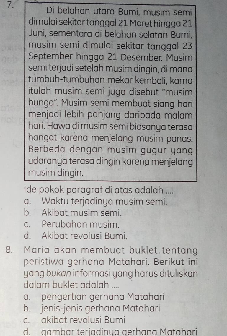 Di belahan utara Bumi, musim semi
dimulai sekitar tanggal 21 Maret hingga 21
Juni, sementara di belahan selatan Bumi,
musim semi dimulai sekitar tanggal 23
September hingga 21 Desember. Musim
semi terjadi setelah musim dingin, di mana
túmbuh-tumbuhan mekar kembali, karna
itulah musim semi juga disebut “musim
bunga''. Musim semi membuat siang hari
menjadi lebih panjang daripada malam 
hari. Hawa di musim semi biasanya terasa
hangat karena menjelang musim panas.
Berbeda dengan musim gugur yang
udaranya terasa dingin karena menjelang
musim dingin.
Ide pokok paragraf di atas adalah ....
a. Waktu terjadinya musim semi.
b. Akibat musim semi.
c. Perubahan musim.
d. Akibat revolusi Bumi.
8. Maria akan membuat buklet tentang
peristiwa gerhana Matahari. Berikut ini
yang bukan informasi yang harus dituliskan
dalam buklet adalah ....
a. pengertian gerhana Matahari
b. jenis-jenis gerhana Matahari
c. akibat revolusi Bumi
d. gambar terjadinya gerhana Matahari