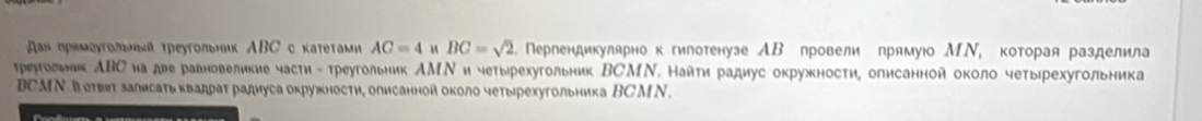 αΗ πρеμοуτοльеый τреутольник ΑBС с каτеτами AC=4 M BC=sqrt(2) Пергендикулярнок гилотенузе АΒ провели прямуюо МΝ, которая разделила 
треугогьнк АΒС иа две равновеликие части - τреугδльник АМΝи четыррехугольник ВСМΝ. Найτи радиус окружности, олисанной около четырехугольника
BCMΝ. Вσтвет залисаτь квадраτ радиуса окружности, описанной около четырехугольника ВСM N .