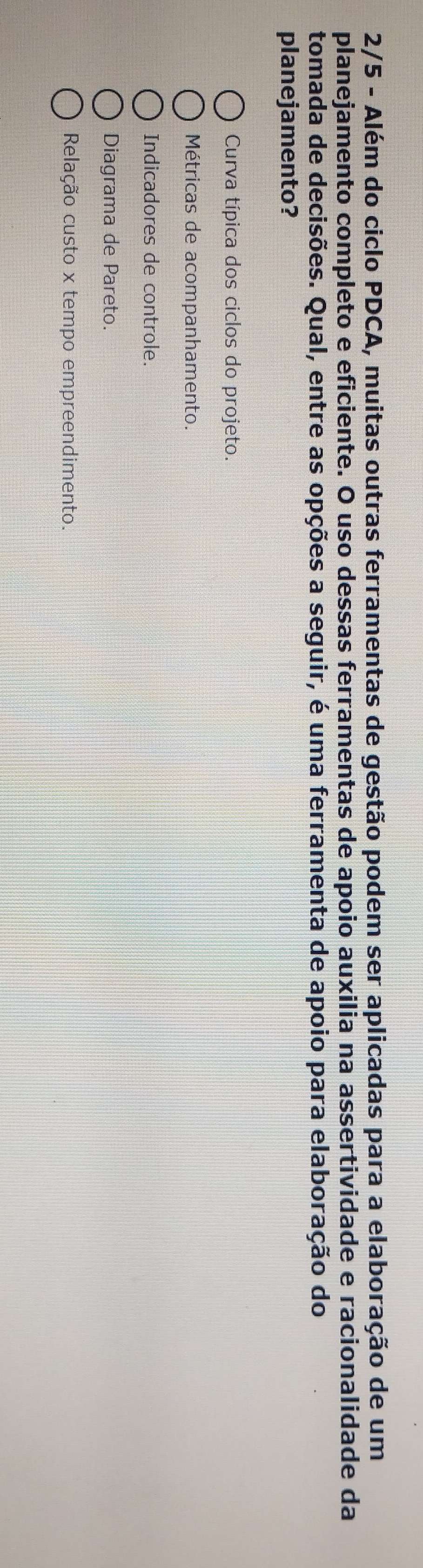 2/5 - Além do ciclo PDCA, muitas outras ferramentas de gestão podem ser aplicadas para a elaboração de um
planejamento completo e eficiente. O uso dessas ferramentas de apoio auxilia na assertividade e racionalidade da
tomada de decisões. Qual, entre as opções a seguir, é uma ferramenta de apoio para elaboração do
planejamento?
Curva típica dos ciclos do projeto.
Métricas de acompanhamento.
Indicadores de controle.
Diagrama de Pareto.
Relação custo x tempo empreendimento.
