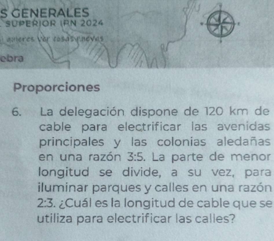 GENERALES 
SUPErIOR IPN 2024 
quières ver cosás nuevas 
ebra 
Proporciones 
6. La delegación dispone de 120 km de 
cable para electrificar las avenidas 
principales y las colonias aledañas 
en una razón 3:5. La parte de menor 
longitud se divide, a su vez, para 
iluminar parques y calles en una razón
2:3 ¿Cuál es la longitud de cable que se 
utiliza para electrificar las calles?