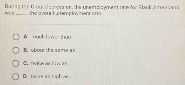 During the Great Depression, the unemployment rate for Black Americans
was _the overall unemployment rate.
A. much lower than
B. about the same as
C. twice as low as
D. twice as high as