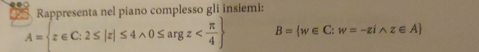 Rappresenta nel piano complesso gli insiemi:
A= z∈ C:2≤ |z|≤ 4wedge 0≤ argz
B= w∈ C:w=-ziwedge z∈ A
