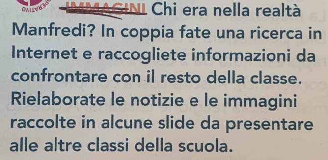 Chi era nella realtà 
Manfredi? In coppia fate una ricerca in 
Internet e raccogliete informazioni da 
confrontare con il resto della classe. 
Rielaborate le notizie e le immagini 
raccolte in alcune slide da presentare 
alle altre classi della scuola.