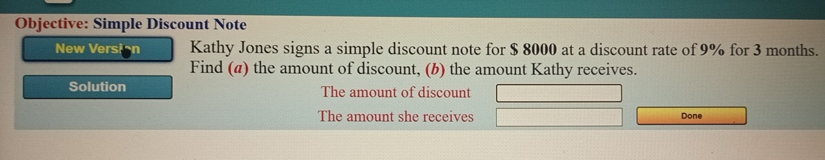 Objective: Simple Discount Note 
New Version Kathy Jones signs a simple discount note for $ 8000 at a discount rate of 9% for 3 months. 
Find (a) the amount of discount, (b) the amount Kathy receives. 
Solution The amount of discount 
The amount she receives 
Done