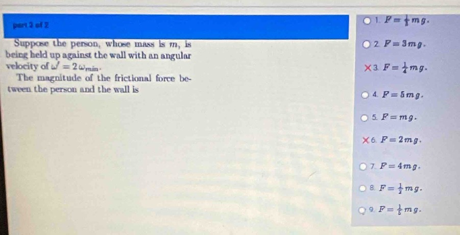 1. F= 1/3 mg. 
Suppose the person, whose mass is m_1 ls 2 F=3mg. 
being held up against the wall with an angular
velocity of omega '=2omega , min 3 F= 1/4 mg. 
The magnitude of the frictional force be-
tween the person and the wall is
4. F=5mg.
5 F=mg.
6 F=2mg.
7 F=4mg.
8. F= 1/2 mg.
9 F= 1/5 mg.