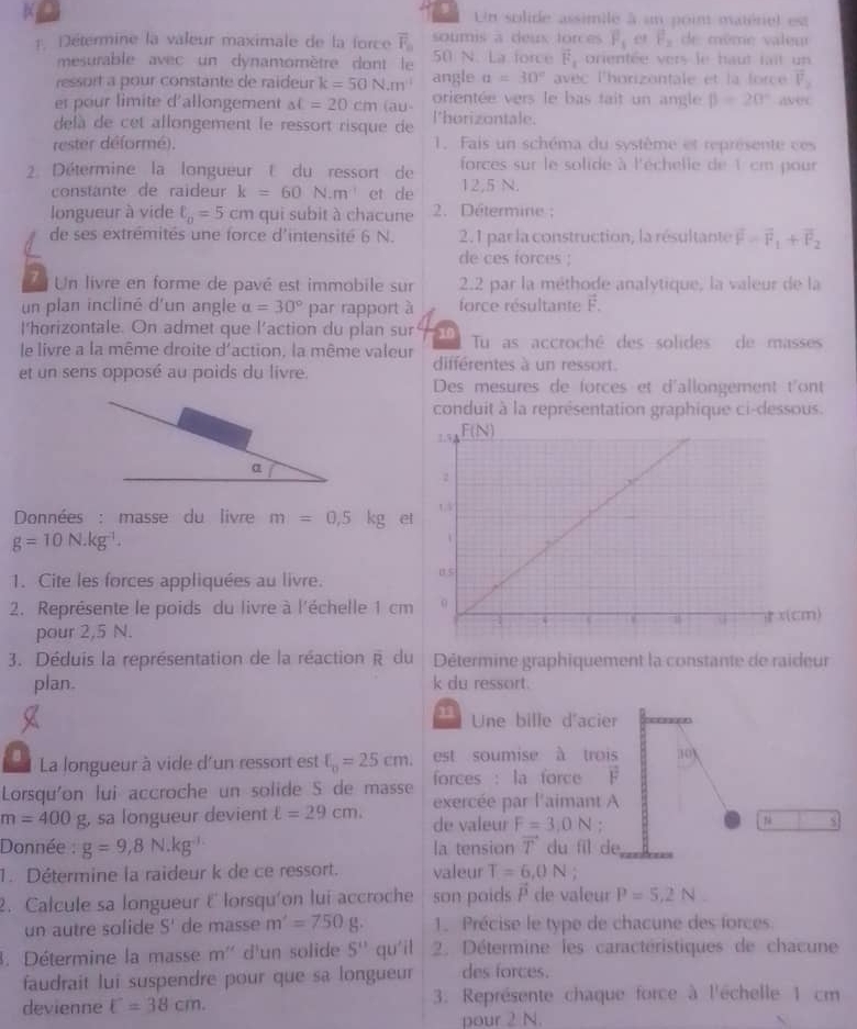  Un solide assimile à un poin matérel est
1 Détermine la valeur maximale de la force overline F_□  50 N. La force soumis a deus forces overline F_1 e P_2 de même valeu
vector F_1
mesurable avec un dynamomètre dont le prientée vers le haut fait un
ressort a pour constante de raideur k=50N.m^4 angle alpha =30° avec l'horizontale et la force vector V_2
et pour limite d'allongement al=20cm au orientée vers le bas tait un angle beta =20° a 9?c
delà de cet allongement le ressort risque de l'horizontale.
rester déformé). 1. Fais un schéma du système et représente ces
2. Détermine la longueur t du ressort de  forces sur le solide à l'échelle de 1 cm pour
constante de raideur k=60N.m^(-1) et de 12,5 N.
longueur à vide ell _0=5cm qui subit à chacune  2. Détermine :
de ses extrémités une force d'intensité 6 N. 2.1 par la construction, la résultante overline F=overline F_1+overline F_2
de ces forces ;
7 Un livre en forme de pavé est immobile sur 2.2 par la méthode analytique, la valeur de la
un plan incliné d'un angle alpha =30° par rapport à force résultante F.
l'horizontale. On admet que l’action du plan sur 10 Tu as accroché des solides de masses
le livre a la même droite d'action, la même valeur différentes à un ressort.
et un sens opposé au poids du livre. Des mesures de forces et d'allongement t'ont
conduit à la représentation graphique ci-dessous.
Données : masse du livre m=0,5kg e
g=10N.kg^(-1).
1. Cite les forces appliquées au livre. 
2. Représente le poids du livre à l'échelle 1 cm
pour 2,5 N.
3. Déduis la représentation de la réaction R du Détermine graphiquement la constante de raideur
plan. k du ressort.
11 Une bille d'acier
est soumise à trois 10
8  La longueur à vide d'un ressort est xi _0=25cm. forces : la force F
Lorsqu'on lui accroche un solide S de masse exercée par l'aimant A
m=400g g, sa longueur devient ell =29cm. de valeur F=3.0N :
5
Donnée : g=9,8N.kg^(-1) la tension T du fil de
1. Détermine la raideur k de ce ressort. valeur T=6,0N;
∠ i
2. Calcule sa longueur E lorsqu'on lui accroche son poids ! de valeur P=5,2N
un autre solide S' de masse m'=750g. 1. Précise le type de chacune des forces
3. Détermine la masse m' d'un solide 5^(11) qu'il  2. Détermine les caractéristiques de chacune
faudrait lui suspendre pour que sa longueur des forces.
devienne U=38cm. 3. Représente chaque force à l'échelle 1 cm
pour 2 N.