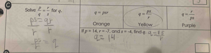 Solve  p/q = r/s  for q. q= r/ps 
q=psr
q= ps/r 
Orange Yellow Purple 
If p=14, r=-7 , and s=-4 , find q