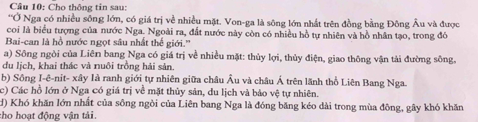 Cho thông tin sau: 
“Ở Nga có nhiều sông lớn, có giá trị về nhiều mặt. Von-ga là sông lớn nhất trên đồng bằng Đông Âu và được 
coi là biểu tượng của nước Nga. Ngoài ra, đất nước này còn có nhiều hồ tự nhiên và hồ nhân tạo, trong đó 
Bai-can là hồ nước ngọt sâu nhất thế giới.” 
a) Sông ngòi của Liên bang Nga có giá trị về nhiều mặt: thủy lợi, thủy điện, giao thông vận tải đường sông, 
du lịch, khai thác và nuôi trồng hải sản. 
b) Sông I-ê-nit- xây là ranh giới tự nhiên giữa châu Âu và châu Á trên lãnh thổ Liên Bang Nga. 
c) Các hồ lớn ở Nga có giá trị về mặt thủy sản, du lịch và bảo vệ tự nhiên. 
d) Khó khăn lớn nhất của sông ngòi của Liên bang Nga là đóng băng kéo dài trong mùa đông, gây khó khăn 
cho hoạt động vận tải.