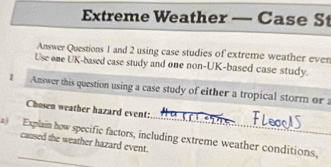 Extreme Weather — Case S 
Answer Questions 1 and 2 using case studies of extreme weather even 
Use one UK-based case study and one non-UK-based case study. 
Answer this question using a case study of either a tropical storm or a 
Chosen weather hazard event: 
Explain how specific factors, including extreme weather conditions, 
cansed the weather hazard event.