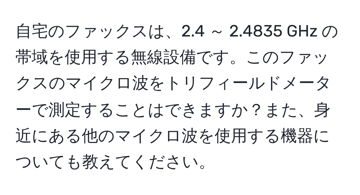 自宅のファックスは、2.4 ～ 2.4835 GHz の帯域を使用する無線設備です。このファックスのマイクロ波をトリフィールドメーターで測定することはできますか？また、身近にある他のマイクロ波を使用する機器についても教えてください。