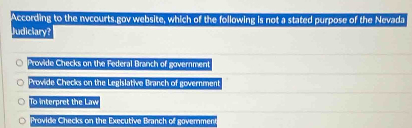 According to the nvcourts.gov website, which of the following is not a stated purpose of the Nevada
Judiciary?
Provide Checks on the Federal Branch of government
Provide Checks on the Legislative Branch of government
To interpret the Law
Provide Checks on the Executive Branch of government