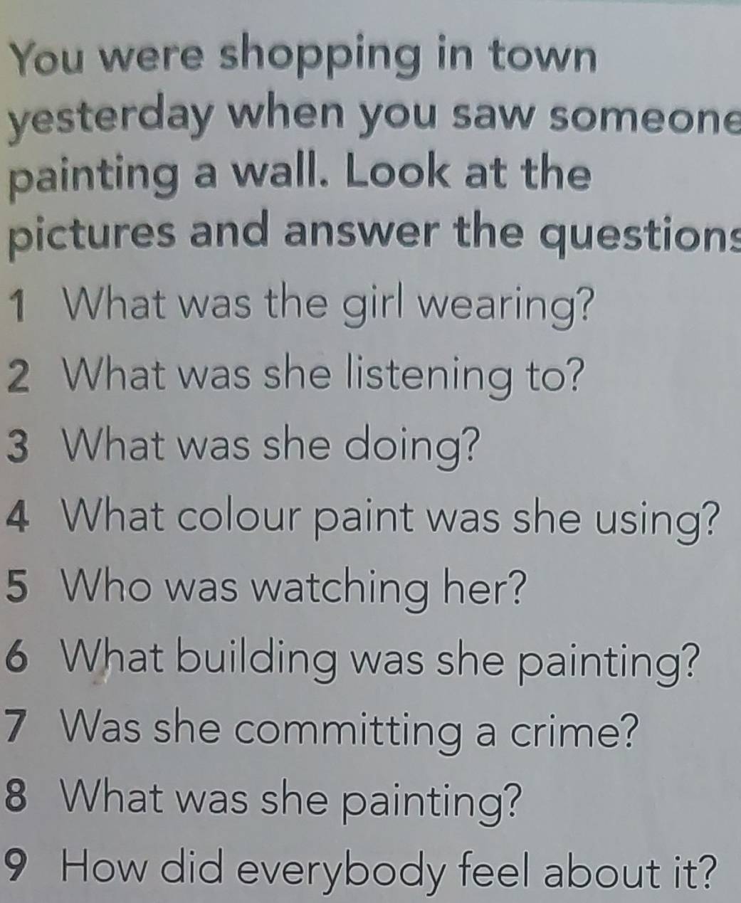 You were shopping in town 
yesterday when you saw someon 
painting a wall. Look at the 
pictures and answer the questions 
1 What was the girl wearing? 
2 What was she listening to? 
3 What was she doing? 
4 What colour paint was she using? 
5 Who was watching her? 
6 What building was she painting? 
7 Was she committing a crime? 
8 What was she painting? 
9 How did everybody feel about it?