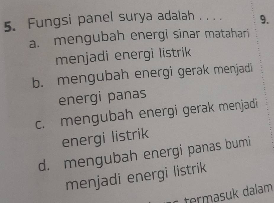 Fungsi panel surya adalah . . . .
9.
a. mengubah energi sinar matahari
menjadi energi listrik
b. mengubah energi gerak menjadi
energi panas
c. mengubah energi gerak menjadi
energi listrik
d. mengubah energi panas bumi
menjadi energi listrik
termasuk dalam