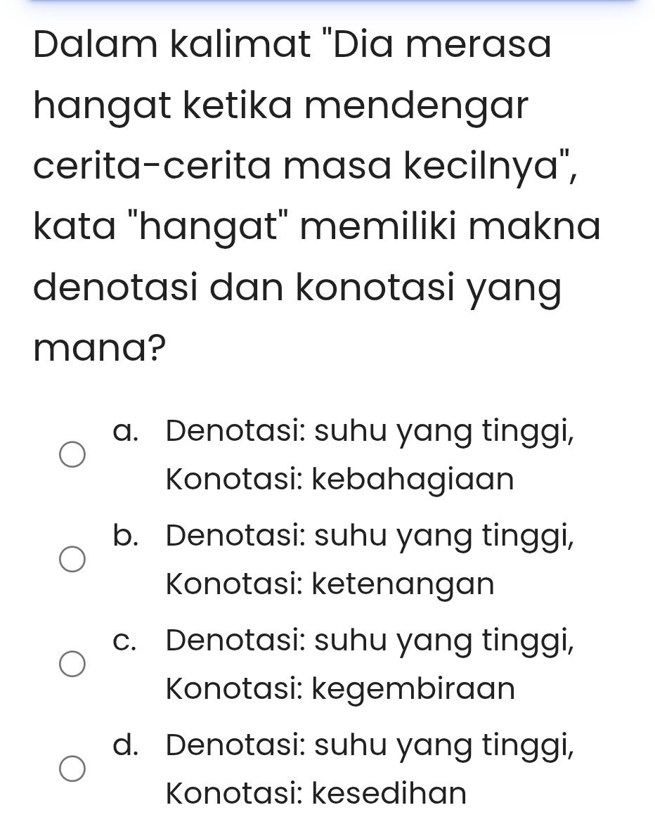 Dalam kalimat "Dia merasa
hangat ketika mendengar
cerita-cerita masa kecilnya",
kata "hangat" memiliki makna
denotasi dan konotasi yang
mana?
a. Denotasi: suhu yang tinggi,
Konotasi: kebahagiaan
b. Denotasi: suhu yang tinggi,
Konotasi: ketenangan
c. Denotasi: suhu yang tinggi,
Konotasi: kegembiraan
d. Denotasi: suhu yang tinggi,
Konotasi: kesedihan