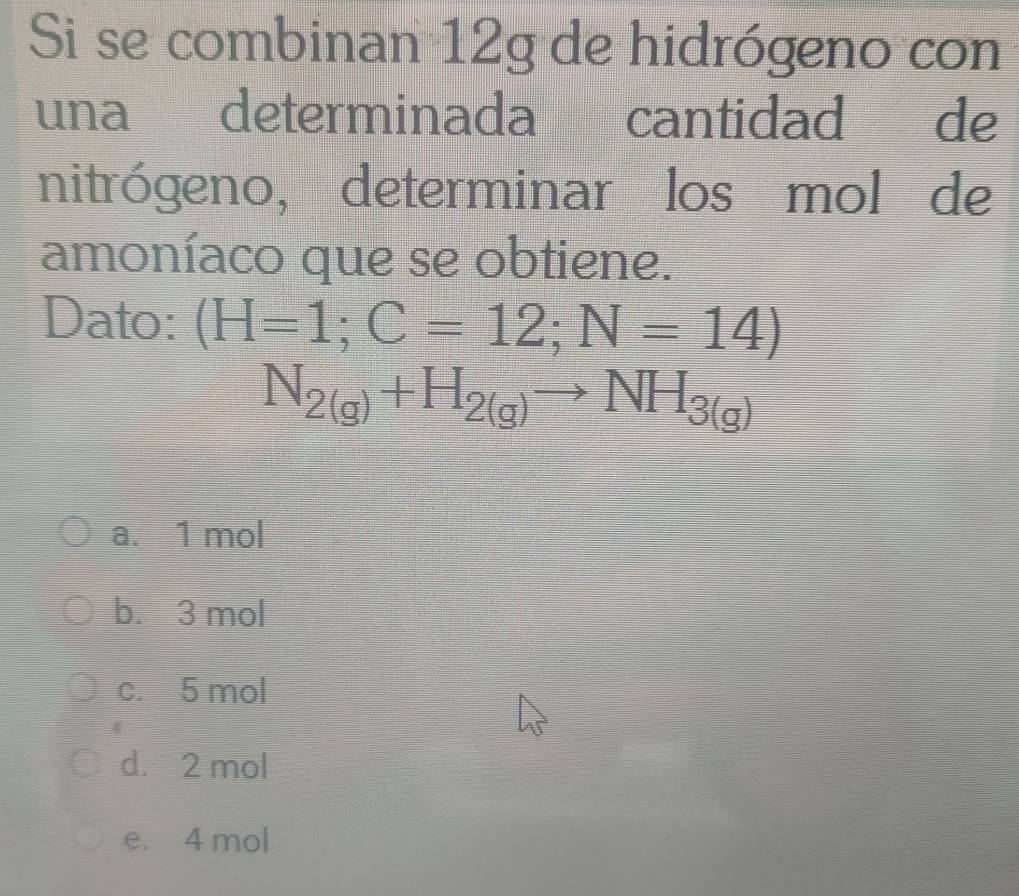 Si se combinan 12g de hidrógeno con
una determinada cantidad de
nitrógeno, determinar los mol de
amoníaco que se obtiene.
Dato: (H=1;C=12;N=14)
N_2(g)+H_2(g)to NH_3(g)
a. 1 mol
b. 3 mol
c. 5 mol
d. 2 mol
e. 4 mol