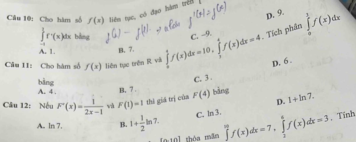 Cho hàm số f(x) liên tục, có đạo hàm trên
D. 9.
∈tlimits _(-1)^2f^(·)(x)dx bằng
. Tích phân ∈tlimits _0^(3f(x)dx
A. 1. B. 7. ∈tlimits _0^4f(x)dx=10, ∈tlimits _3^4f(x)dx=4 C. -9.
Câu 11: Cho hàm số f(x) liên tục trên R và
D. 6.
bằng
C. 3.
A. 4.
B. 7.
Câu 12: Nếu F'(x)=frac 1)2x-1 và F(1)=1 thì giá trị của F(4) bǎng
D. 1+ln 7.
A. ln 7. B. 1+ 1/2 ln 7.
C. ln 3.
[0.10] thỏa mãn ∈tlimits _0^(10)f(x)dx=7, ∈tlimits _2^6f(x)dx=3. Tính