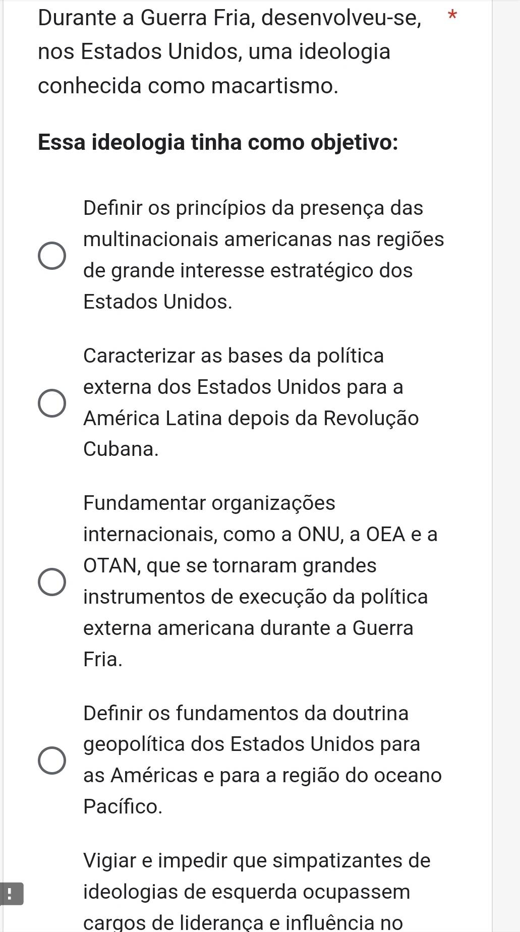 Durante a Guerra Fria, desenvolveu-se, *
nos Estados Unidos, uma ideologia
conhecida como macartismo.
Essa ideologia tinha como objetivo:
Definir os princípios da presença das
multinacionais americanas nas regiões
de grande interesse estratégico dos
Estados Unidos.
Caracterizar as bases da política
externa dos Estados Unidos para a
América Latina depois da Revolução
Cubana.
Fundamentar organizações
internacionais, como a ONU, a OEA e a
OTAN, que se tornaram grandes
instrumentos de execução da política
externa americana durante a Guerra
Fria.
Definir os fundamentos da doutrina
geopolítica dos Estados Unidos para
as Américas e para a região do oceano
Pacífico.
Vigiar e impedir que simpatizantes de
! ideologias de esquerda ocupassem
cargos de lideranca e influência no