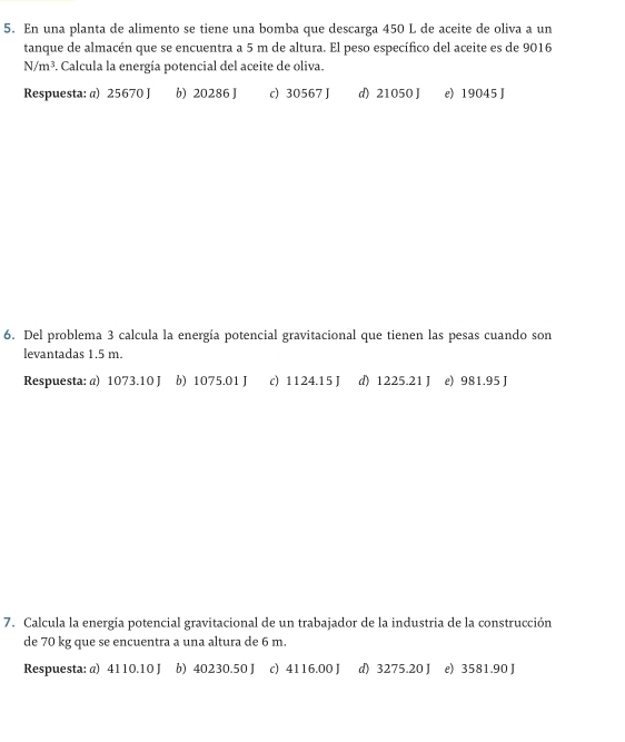 En una planta de alimento se tiene una bomba que descarga 450 L de aceite de oliva a un
tanque de almacén que se encuentra a 5 m de altura. El peso específico del aceite es de 9016
N/m^3 F. Calcula la energía potencial del aceite de oliva.
Respuesta: a) 25670 J b) 20286 J c) 30567 J d) 21050 J e) 19045 J
6. Del problema 3 calcula la energía potencial gravitacional que tienen las pesas cuando son
levantadas 1.5 m.
Respuesta: @) 1073.10 J b) 1075.01 J c) 1124.15 J d) 1225.21 J e) 981.95 J
7. Calcula la energía potencial gravitacional de un trabajador de la industria de la construcción
de 70 kg que se encuentra a una altura de 6 m.
Respuesta: @) 4110.10 J b) 40230.50 J c) 4116.00 J d) 3275.20 J e) 3581.90 J