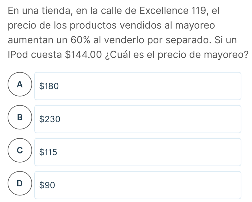 En una tienda, en la calle de Excellence 119, el
precio de los productos vendidos al mayoreo
aumentan un 60% al venderlo por separado. Si un
lPod cuesta $144.00 ¿Cuál es el precio de mayoreo?
A $180
B $230
C $115
D $90