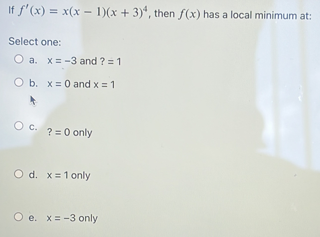 If f'(x)=x(x-1)(x+3)^4 , then f(x) has a local minimum at:
Select one:
a. x=-3 and ? =1
b. x=0 and x=1
C. ?=0 only
d. x=1 1 only
e. x=-3 only