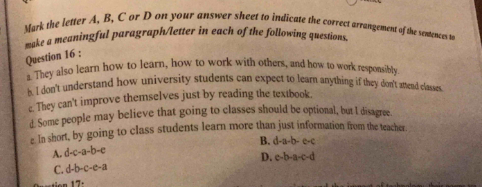 Mark the letter A, B, C or D on your answer sheet to indicate the correct arrangement of the sentences to
make a meaningful paragraph/letter in each of the following questions.
Question 16 :
a. They also learn how to learn, how to work with others, and how to work responsibly.
b. I don't understand how university students can expect to learn anything if they don't attend classes
c. They can't improve themselves just by reading the textbook.
d Some people may believe that going to classes should be optional, but I disagree.
e. In short, by going to class students learn more than just information from the teacher
B. d-a-b-e-c
A. d-c-a-b-e
D. e-b-a-c-d
C. d-b-c-e-a
17