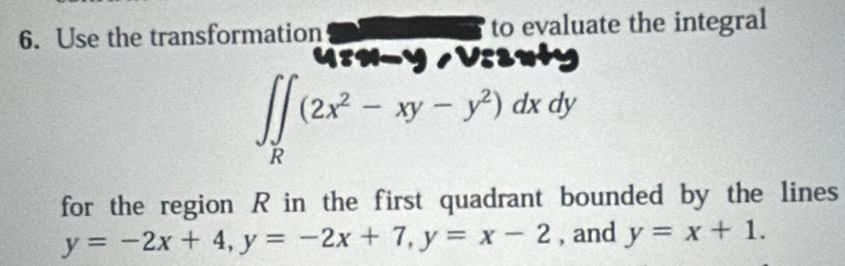 Use the transformation to evaluate the integral
Urn-y /Vsenty
∈t ∈tlimits _R(2x^2-xy-y^2)dxdy
for the region R in the first quadrant bounded by the lines
y=-2x+4, y=-2x+7, y=x-2 , and y=x+1.