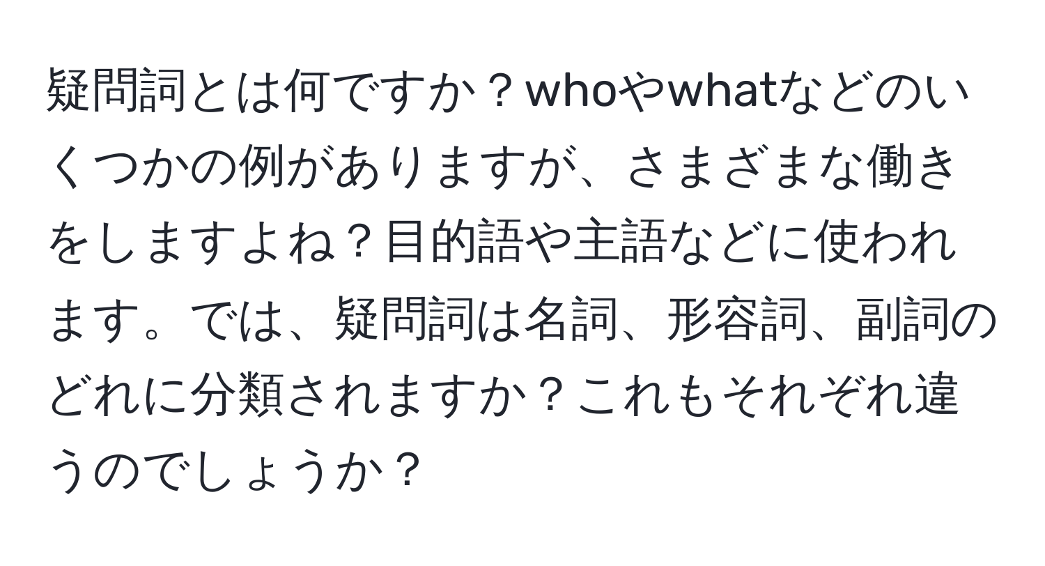 疑問詞とは何ですか？whoやwhatなどのいくつかの例がありますが、さまざまな働きをしますよね？目的語や主語などに使われます。では、疑問詞は名詞、形容詞、副詞のどれに分類されますか？これもそれぞれ違うのでしょうか？