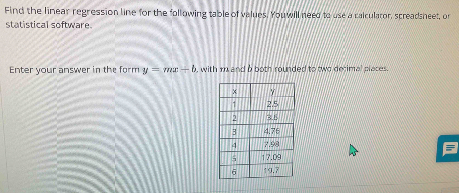 Find the linear regression line for the following table of values. You will need to use a calculator, spreadsheet, or 
statistical software. 
Enter your answer in the form y=mx+b , with m and b both rounded to two decimal places.