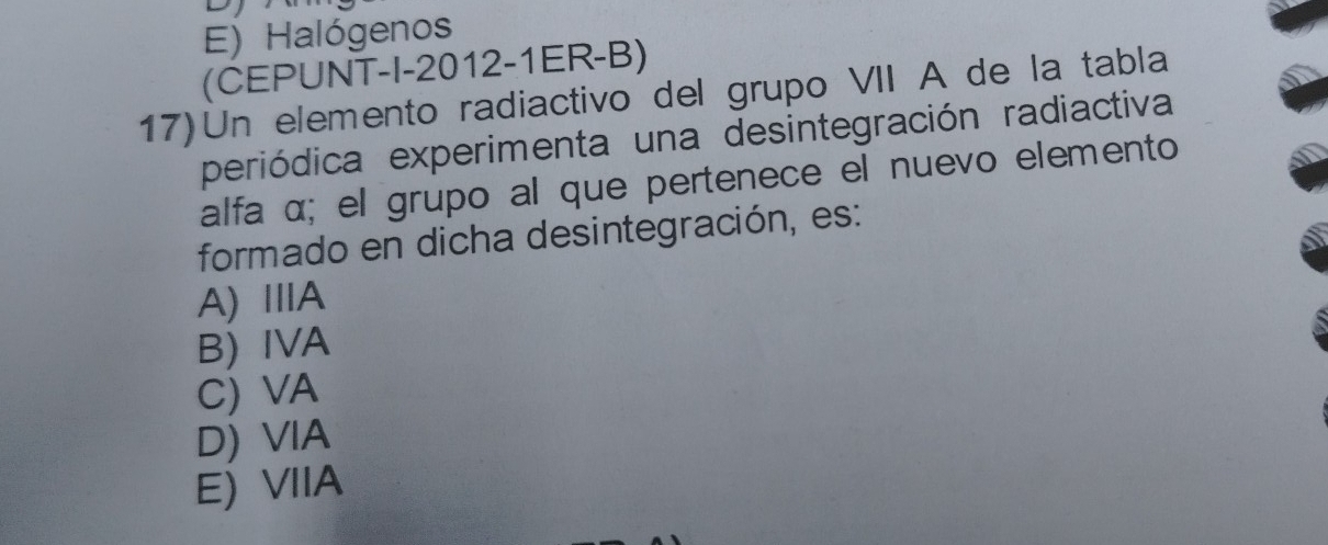 E) Halógenos
(CEPUNT-I-2012-1ER-B)
17) Un elemento radiactivo del grupo VII A de la tabla
periódica experimenta una desintegración radiactiva
alfa α; el grupo al que pertenece el nuevo elemento
formado en dicha desintegración, es:
A)ⅢA
B) IVA
C) VA
D) VIA
E) VIIA