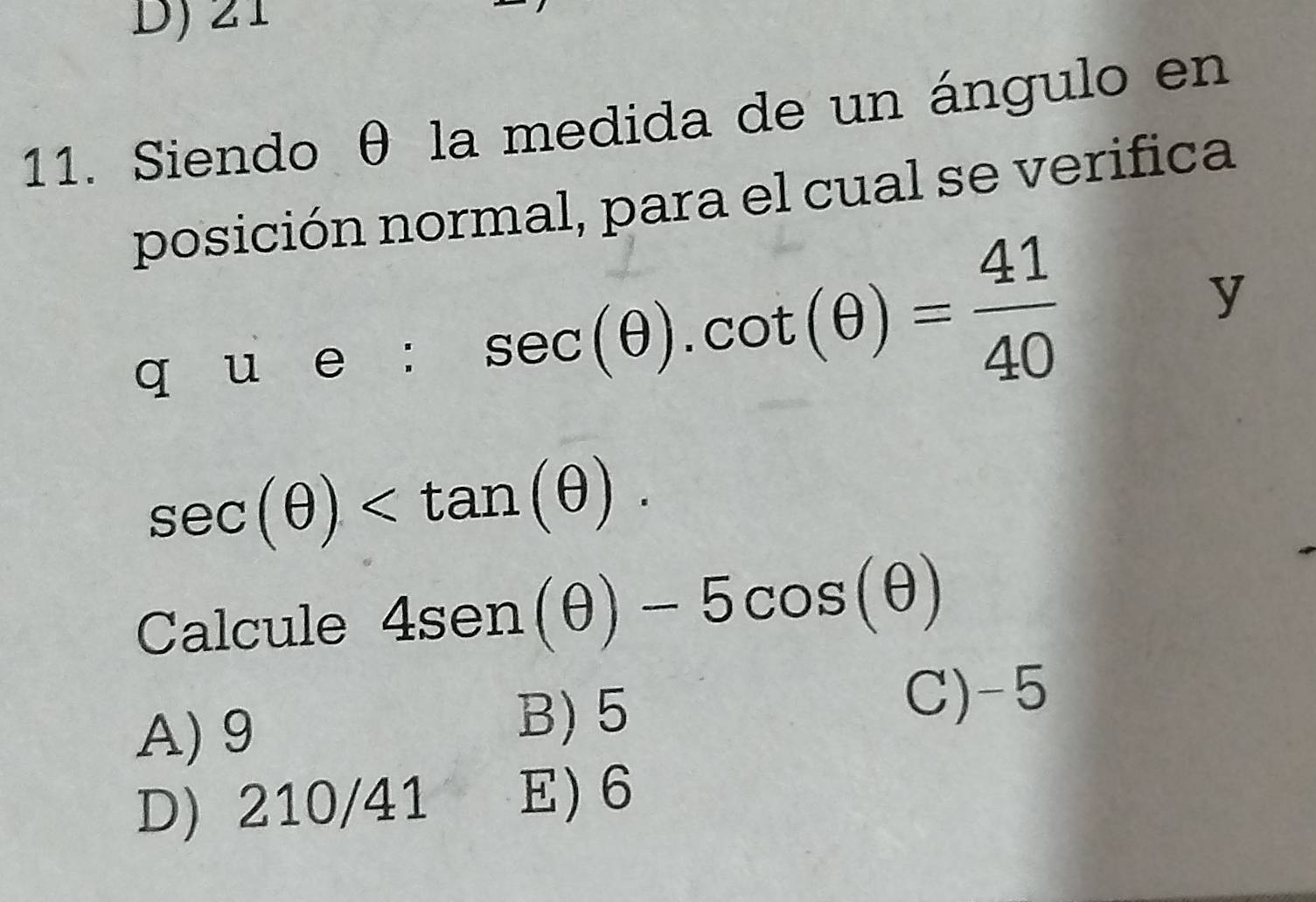 21
11. Siendo θ la medida de un ángulo en
posición normal, para el cual se verifica
q u e : sec (θ ).cot (θ )= 41/40 
y
sec (θ ) . 
Calcule 4sen (θ )-5cos (θ )
A) 9 C) -5
B) 5
D) 210/41 E) 6