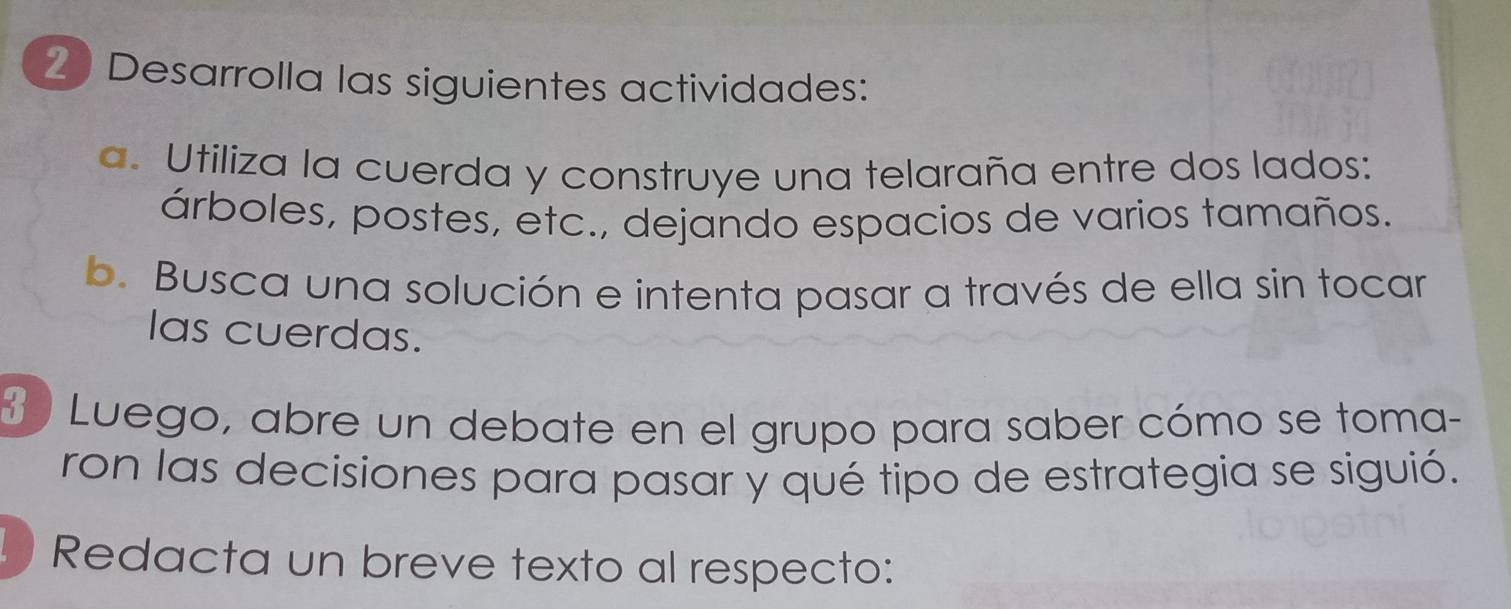 Desarrolla las siguientes actividades: 
a. Utiliza la cuerda y construye una telaraña entre dos lados: 
árboles, postes, etc., dejando espacios de varios tamaños. 
b. Busca una solución e intenta pasar a través de ella sin tocar 
las cuerdas. 
3 ) Luego, abre un debate en el grupo para saber cómo se toma- 
ron las decisiones para pasar y qué tipo de estrategia se siguió. 
Redacta un breve texto al respecto: