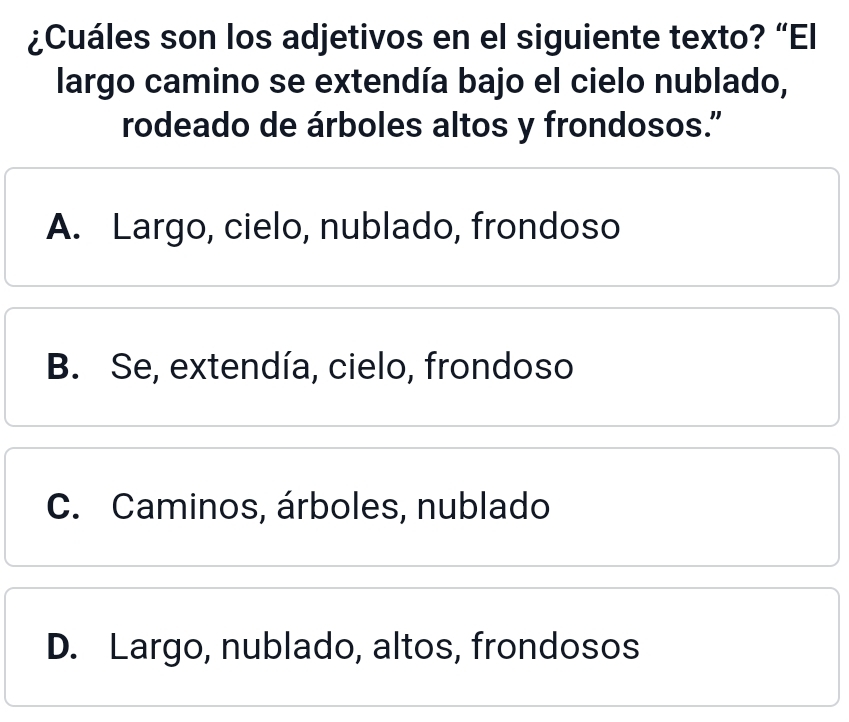 ¿Cuáles son los adjetivos en el siguiente texto? “El
largo camino se extendía bajo el cielo nublado,
rodeado de árboles altos y frondosos.”
A. Largo, cielo, nublado, frondoso
B. Se, extendía, cielo, frondoso
C. Caminos, árboles, nublado
D. Largo, nublado, altos, frondosos