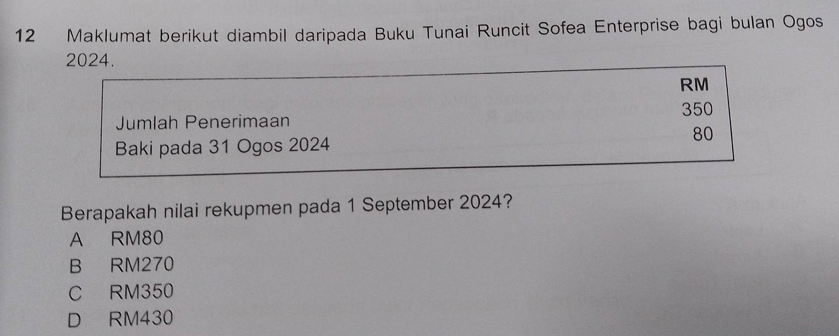 Maklumat berikut diambil daripada Buku Tunai Runcit Sofea Enterprise bagi bulan Ogos
2024.
RM
350
Jumlah Penerimaan
80
Baki pada 31 Ogos 2024
Berapakah nilai rekupmen pada 1 September 2024?
A RM80
B RM270
C RM350
D RM430