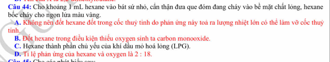 Cho khoảng 1 mL hexane vào bát sứ nhỏ, cần thận đưa que đóm đang cháy vào bề mặt chất lỏng, hexane
bốc cháy cho ngọn lửa màu vàng.
A. Không nên đốt hexane đốt trong cốc thuỷ tinh do phản ứng này toả ra lượng nhiệt lớn có thể làm vỡ cốc thuỷ
tinh.
B. Đốt hexane trong điều kiện thiếu oxygen sinh ta carbon monooxide.
C. Hexane thành phần chủ yếu của khí dầu mỏ hoá lỏng (LPG).
D. Tỉ lệ phản ứng của hexane và oxygen là 2:18.