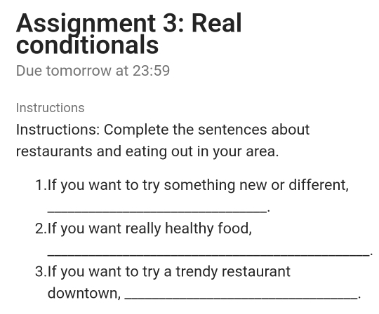 Assignment 3: Real 
conditionals 
Due tomorrow at 23:59 
Instructions 
Instructions: Complete the sentences about 
restaurants and eating out in your area. 
1.If you want to try something new or different, 
_. 
2.If you want really healthy food, 
_ 
. 
3.If you want to try a trendy restaurant 
downtown, __.