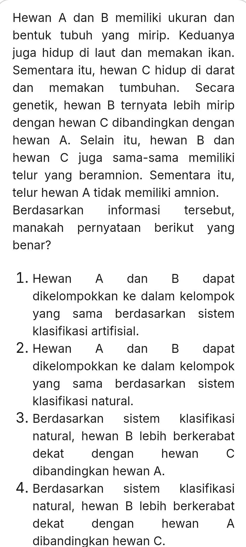 Hewan A dan B memiliki ukuran dan 
bentuk tubuh yang mirip. Keduanya 
juga hidup di laut dan memakan ikan. 
Sementara itu, hewan C hidup di darat 
dan memakan tumbuhan. Secara 
genetik, hewan B ternyata lebih mirip 
dengan hewan C dibandingkan dengan 
hewan A. Selain itu, hewan B dan 
hewan C juga sama-sama memiliki 
telur yang beramnion. Sementara itu, 
telur hewan A tidak memiliki amnion. 
Berdasarkan informasi tersebut, 
manakah pernyataan berikut yang 
benar? 
1. Hewan A dan B dapat 
dikelompokkan ke dalam kelompok 
yang sama berdasarkan sistem 
klasifikasi artifisial. 
2. Hewan A dan B dapat 
dikelompokkan ke dalam kelompok 
yang sama berdasarkan sistem 
klasifikasi natural. 
3. Berdasarkan sistem klasifikasi 
natural, hewan B lebih berkerabat 
dekat dengan hewan C 
dibandingkan hewan A. 
4. Berdasarkan sistem klasifikasi 
natural, hewan B lebih berkerabat 
dekat dengan hewan A 
dibandinqkan hewan C.