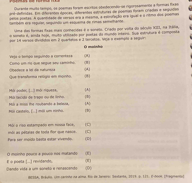 Poemãs de forma fixa
Durante muito tempo, os poemas foram escritos obedecendo-se rigorosamente a formas fixas
pré-definidas. Em diferentes épocas, diferentes estruturas de poemas foram criadas e seguidas
pelos poetas. A quantidade de versos era a mesma, a estrofação era igual e o ritmo dos poemas
também era regular, seguindo um esquema de rimas semelhante.
Uma das formas fixas mais conhecidas é o soneto. Criado por volta do século XIII, na Itália,
o soneto é, ainda hoje, muito utilizado por poetas do mundo inteiro. Sua estrutura é composta
por 14 versos divididos em 2 quartetos e 2 tercetos. Veja o exemplo a seguir:
O moinho
Vejo o tempo seguindo a correnteza (A)
Como um rio que segue seu caminho. (B)
Obedece a lei da natureza (A)
Que transforma relógio em moinho. (B)
Mói poder, [...] mói riqueza, (A)
Mói tecido de trapo ou de linho. (B)
Mói a miss lhe roubando a beleza, (A)
Mói castelo, [...] mói um ninho. (B)
Mói o riso estampado em nossa face, (C)
mói as pétalas de toda flor que nasce. (C)
Para ser moído basta estar vivendo. (D)
O moinho pouco a pouco nos matando (E)
E o poeta [...] revidando, (E)
Dando vida a um soneto e renascendo (D)
BESSA, Bráulio. Um carinho na alma. Rio de Janeiro: Sextante, 2019. p. 121. E-book. [Fragmento]