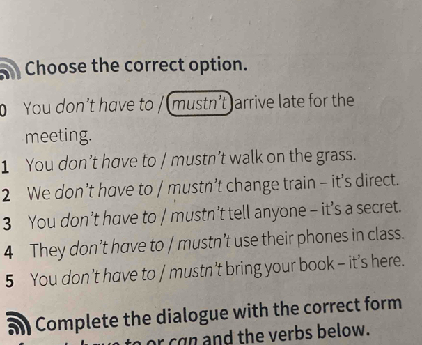 a Choose the correct option.
You don’t have to / (mustn’t)arrive late for the
meeting.
1 You don’t have to / mustn’t walk on the grass.
2 We don’t have to / mustn’t change train - it’s direct.
3 You don’t have to / mustn’t tell anyone - it’s a secret.
4 They don’t have to / mustn’t use their phones in class.
5 You don’t have to / mustn’t bring your book - it’s here.
Complete the dialogue with the correct form
to or can and the verbs below.