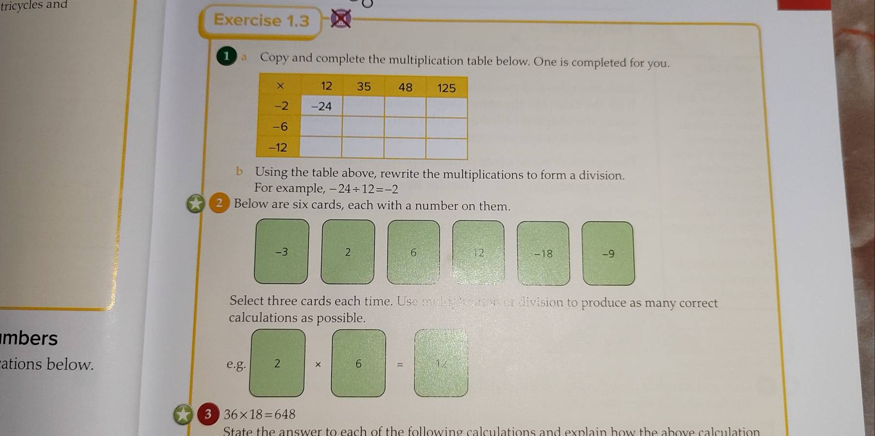 tricycles and 
Exercise 1.3 
1 a Copy and complete the multiplication table below. One is completed for you. 
b Using the table above, rewrite the multiplications to form a division. 
For example, -24/ 12=-2
20 Below are six cards, each with a number on them.
2
6
-3 -18 -9
12
Select three cards each time. Use multiplication or division to produce as many correct 
calculations as possible. 
mbers 
ations below. e.g. 2 × 6 = 12
3 36* 18=648
State the answer to each of the following calculations and explain how the above calculation