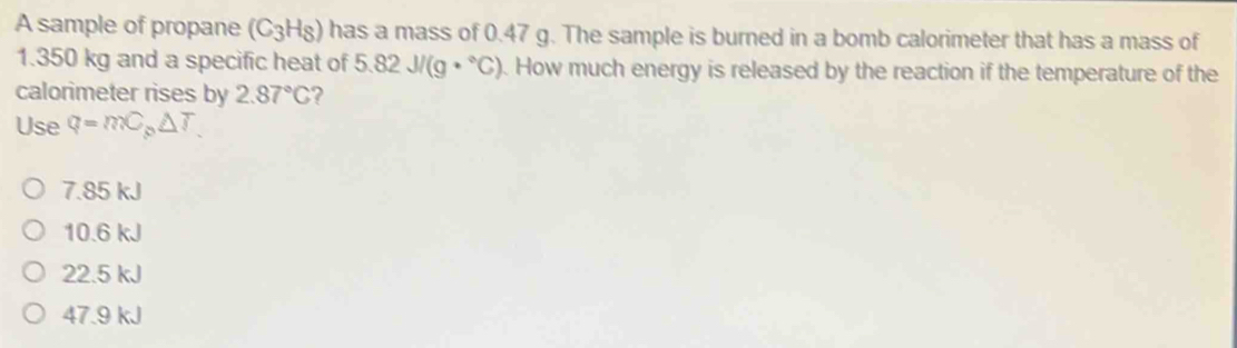 A sample of propane (C_3H_8) has a mass of 0.47 g. The sample is burned in a bomb calorimeter that has a mass of
1.350 kg and a specific heat of ! 5.82J/(g·°C). How much energy is released by the reaction if the temperature of the
calorimeter rises by 2.87°C ?
Use q=mC_p△ T
7.85 kJ
10.6 kJ
22.5 kJ
47.9 kJ