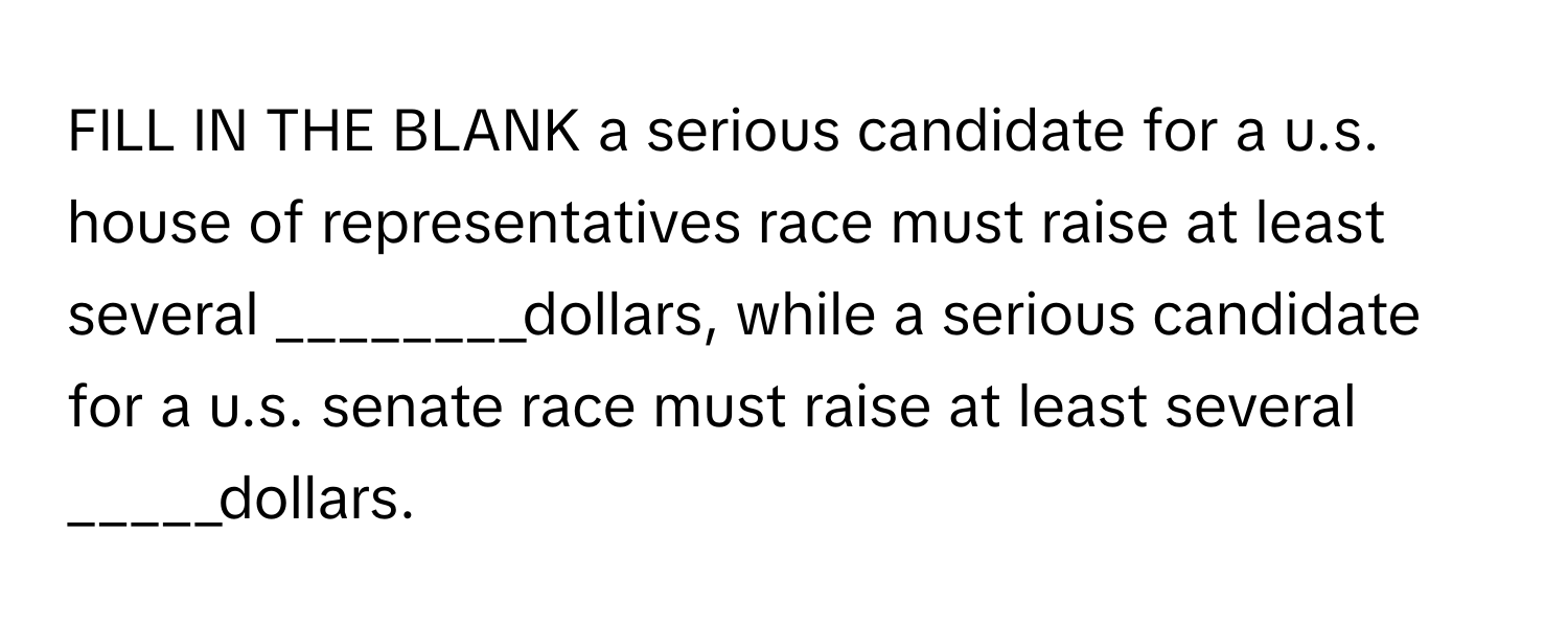 FILL IN THE BLANK a serious candidate for a u.s. house of representatives race must raise at least several ________dollars, while a serious candidate for a u.s. senate race must raise at least several _____dollars.