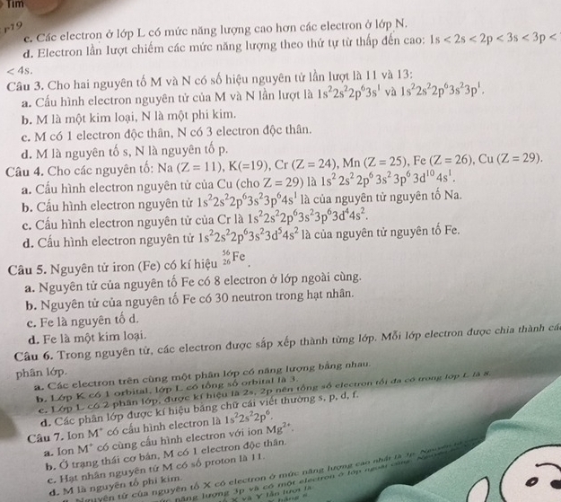 Tim
r-19
c. Các electron ở lớp L có mức năng lượng cao hơn các electron ở l OD N.
d. Electron lần lượt chiếm các mức năng lượng theo thứ tự từ thấp đến cao: 1s<2s<2p<3s<3p
<4s.
Câu 3. Cho hai nguyên tố M và N có số hiệu nguyên tử lần lượt là 11 và 13:
a. Cầu hình electron nguyên tử của M và N lần lượt là 1s^22s^22p^63s^1 và 1s^22s^22p^63s^23p^1.
b. M là một kim loại, N là một phi kim.
c. M có 1 electron độc thân, N có 3 electron độc thân.
d. M là nguyên tốs, N là nguyên tố p.
Câu 4. Cho các nguyên tố: Na(Z=11),K(=19), Cr □ (Z=24),Mn(Z=25) , Fe (Z=26),Cu(Z=29).
a. Cấu hình electron nguyên tử của Cu (cho Z=29) là 1s^22s^22p^63s^23p^63d^(10)4s^1.
b. Cấu hình electron nguyên tử 1s^22s^22p^63s^23p^64s^1 là của nguyên tử nguyên tố Na.
c. Cầu hình electron nguyên tử của Cr là 1s^22s^22p^63s^23p^63d^44s^2.
d. Cấu hình electron nguyên tử 1s^22s^22p^63s^23d^54s^2 là của nguyên tử nguyên tố Fe.
Câu 5. Nguyên tử iron (Fe) có kí hiệu _(26)^(56)Fe_.
a. Nguyên tử của nguyên tố Fe có 8 electron ở lớp ngoài cùng.
b. Nguyên tử của nguyên tố Fe có 30 neutron trong hạt nhân.
c. Fe là nguyên tố d.
d. Fe là một kim loại.
Câu 6. Trong nguyên từ, các electron được sắp xếp thành từng lớp. Mỗi lớp electron được chia thành các
phân lớp.
á. Các electron trên cùng một phân lớp có năng lượng bằng nhau.
b. Lớp K có 1 orbital, lớp L có tổng số orbital là 3.
c. Lớp L có 2 phân lớp, được kí hiệu là 2s, 2p nên tổng số electron tối đa có trong lớp L là 8,
d. Các phân lớp được kí hiệu bằng chữ cái viết thường s, p, d, f.
Câu 7. Ion M* có cầu hình electron là 1s^22s^22p^6.
a. Ion M* có cùng cấu hình electron với ion Mg^(2+).
b. Ở trạng thái cơ bản, M có 1 electron độc thân.
c. Hạt nhân nguyên tứ M có số proton là 11.
t yên tử của nguyên tổ X có electron ở mức năng lượng cao nhất là tạ Nooen tà
hăng lượng 3p và có một electron ở tớp ngoài củng Nn  en 
d. M là nguyên tổ phi kim.
Và Y lẫn lượi là