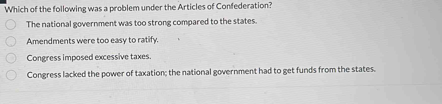 Which of the following was a problem under the Articles of Confederation?
The national government was too strong compared to the states.
Amendments were too easy to ratify.
Congress imposed excessive taxes.
Congress lacked the power of taxation; the national government had to get funds from the states.