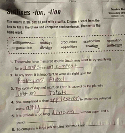 Date_
Sutlixes -ion, -tion Vocabulary Stra Double Du
Suttuxes ion
The nouns in the box all end with a suffix. Choose a word from the
box to fill in the blank and complete each sentence. Then write the
base word.
competition rotation production application operation
organization division opposition solution protection
1. Those who have mastered double Dutch may want to try qualifying
for a
_
2. In any sport, it is important to wear the right gear for
_
3. The cycle of day and night on Earth is caused by the planet's
_
4. She completed a short_ to attend the voileyball
camp.
_
5. It is difficult to do long _without paper and a
_
pencil,
_
6. To complete a large job requires teamwork and