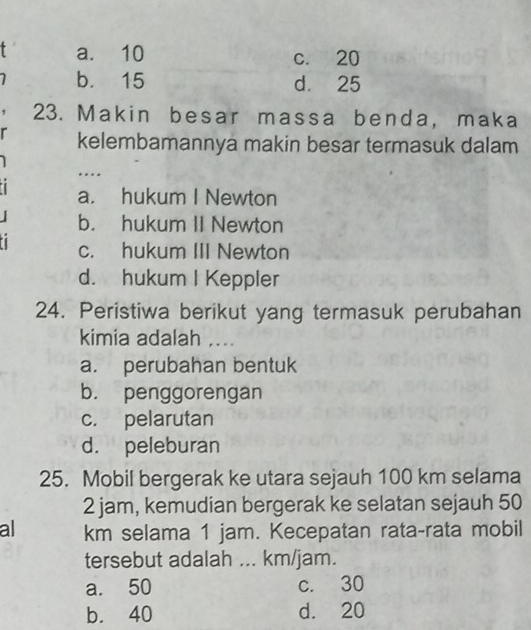 a. 10 c. 20
b. 15 d. 25
23. Makin besar massa benda, maka
r kelembamannya makin besar termasuk dalam
…
a. hukum I Newton
b. hukum II Newton
c. hukum III Newton
d. hukum I Keppler
24. Peristiwa berikut yang termasuk perubahan
kimia adalah ....
a. perubahan bentuk
b. penggorengan
c. pelarutan
d. peleburan
25. Mobil bergerak ke utara sejauh 100 km selama
2 jam, kemudian bergerak ke selatan sejauh 50
al km selama 1 jam. Kecepatan rata-rata mobil
tersebut adalah ... km/jam.
a. 50 c. 30
b. 40 d. 20