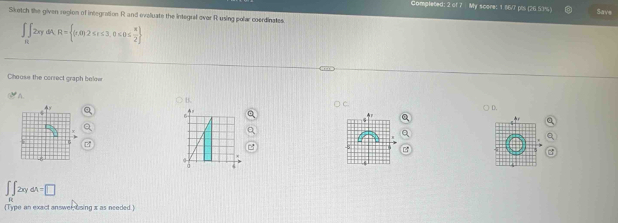 Completed: 2 y score: 1.86/7 pls (26.53%) Save
Sketch the given region of integration R and evaluate the integral over R using polar coordinates
∈t _n 2xydA,R= (r,0)2≤ r≤ 3,0≤ 0≤  π /2 
Choose the correct graph below
A.
B.
C.
) D.
y
Ay
z
0
0 6
∈t _R∈t 2xydA=□
(Type an exact answer using x as needed.)